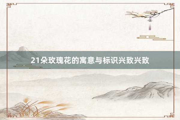 21朵玫瑰花的寓意与标识兴致兴致