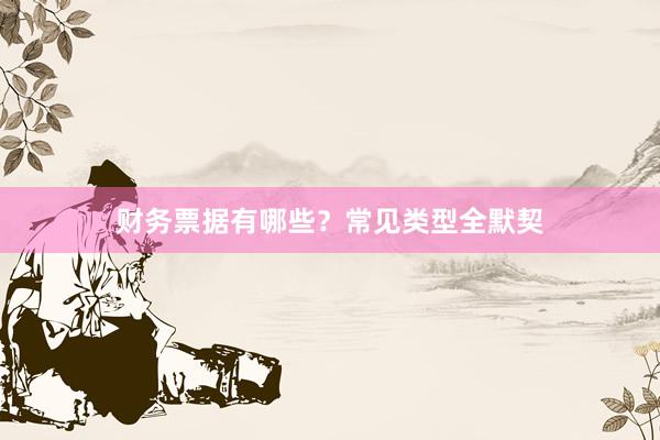 财务票据有哪些？常见类型全默契
